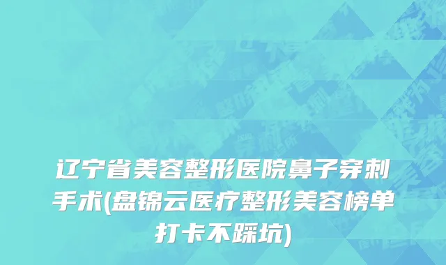 辽宁省美容整形医院鼻子穿刺手术(盘锦云医疗整形美容榜单打卡不踩坑)