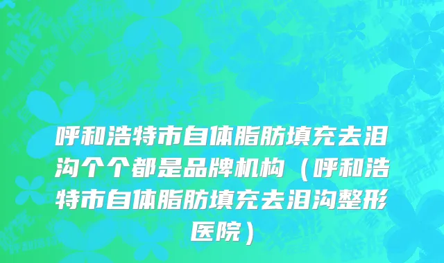 呼和浩特市自体脂肪填充去泪沟个个都是品牌机构（呼和浩特市自体脂肪填充去泪沟整形医院）