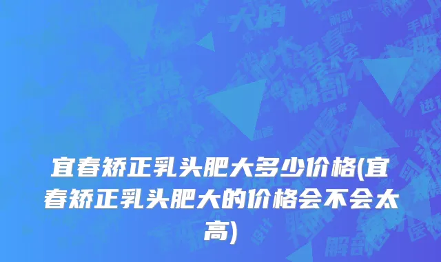 宜春矫正乳头肥大多少价格(宜春矫正乳头肥大的价格会不会太高)