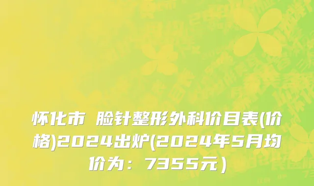 怀化市廋脸针整形外科价目表(价格)2024出炉(2024年5月均价为：7355元）