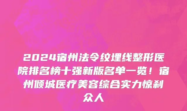 2024宿州法令纹埋线整形医院排名榜十强新版名单一览!宿州倾城医疗美容综合实力惊刹众人