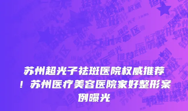 苏州超光子祛斑医院权威推荐！苏州医疗美容医院家好整形案例曝光
