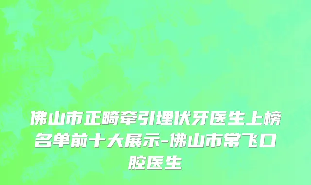 佛山市正畸牵引埋伏牙医生上榜名单前十大展示-佛山市常飞口腔医生