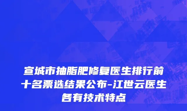 宣城市抽脂肥修复医生排行前十名票选结果公布-江世云医生各有技术特点