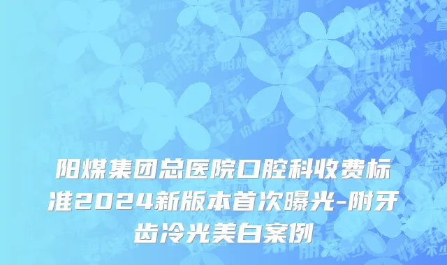 阳煤集团总医院口腔科收费标准2024新版本首次曝光-附牙齿冷光美白案例