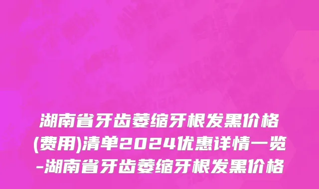 湖南省牙齿萎缩牙根发黑价格(费用)清单2024优惠详情一览-湖南省牙齿萎缩牙根发黑价格