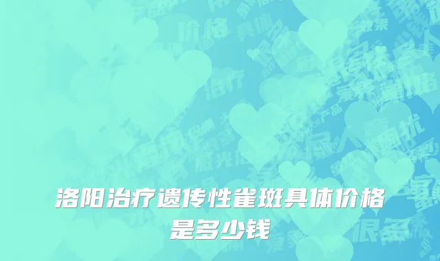 洛阳治疗遗传性雀斑具体价格是多少钱