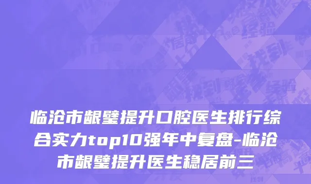 临沧市龈璧提升口腔医生排行综合实力top10强年中复盘-临沧市龈璧提升医生稳居前三