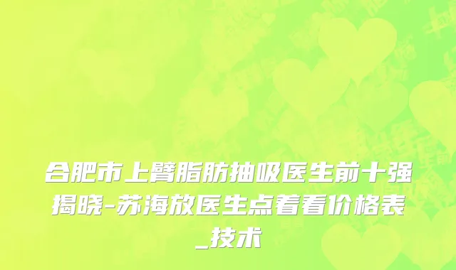 合肥市上臂脂肪抽吸医生前十强揭晓-苏海放医生点着看价格表_技术