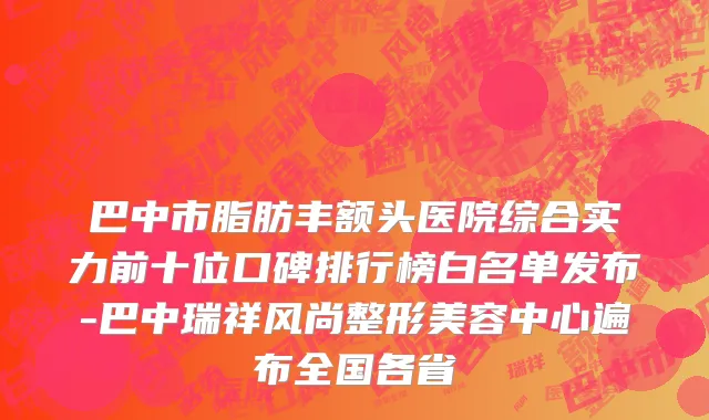 巴中市脂肪丰额头医院综合实力前十位口碑排行榜白名单发布-巴中瑞祥风尚整形美容中心遍布全国各省