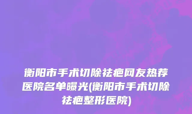 衡阳市手术切除祛疤网友热荐医院名单曝光(衡阳市手术切除祛疤整形医院)
