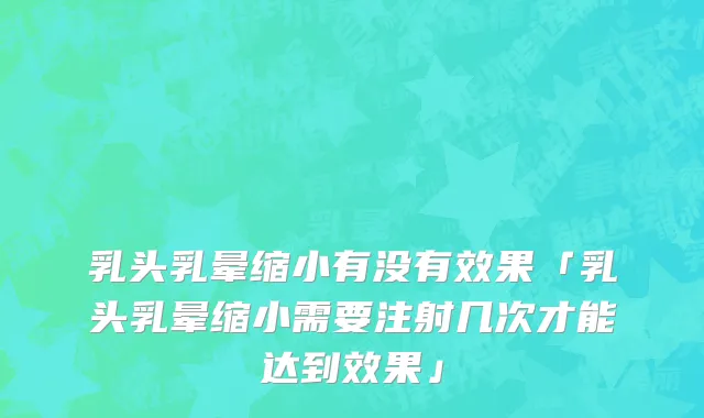 乳头乳晕缩小有没有效果「乳头乳晕缩小需要注射几次才能达到效果」
