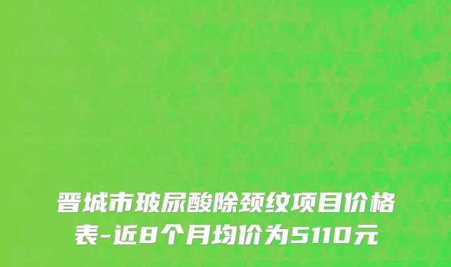 晋城市玻尿酸除颈纹项目价格表-近8个月均价为5110元