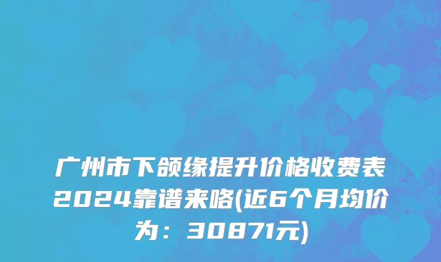 广州市下颌缘提升价格收费表2024靠谱来咯(近6个月均价为：30871元)
