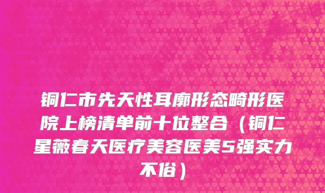 铜仁市先天性耳廓形态畸形医院上榜清单前十位整合（铜仁星薇春天医疗美容医美5强实力不俗）