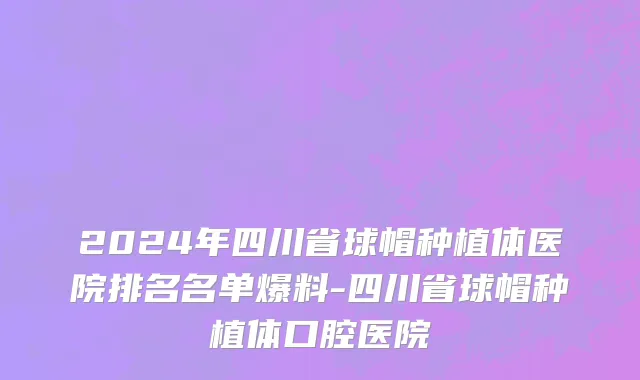 2024年四川省球帽种植体医院排名名单爆料-四川省球帽种植体口腔医院