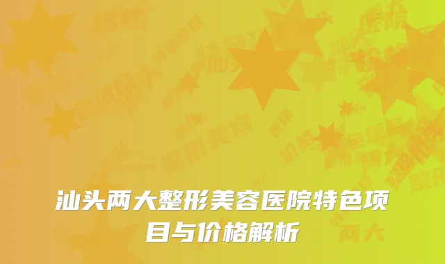 汕头两大整形美容医院特色项目与价格解析