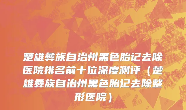 楚雄彝族自治州黑色胎记去除医院排名前十位深度测评（楚雄彝族自治州黑色胎记去除整形医院）