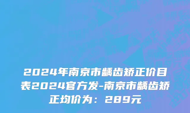 2024年南京市龋齿矫正价目表2024官方发-南京市龋齿矫正均价为：289元