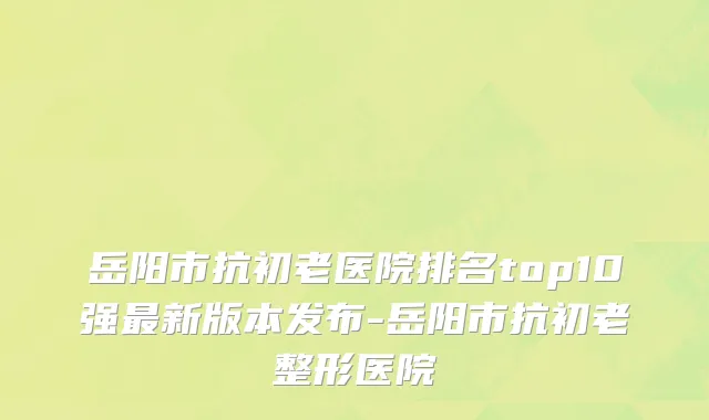 岳阳市抗初老医院排名top10强最新版本发布-岳阳市抗初老整形医院