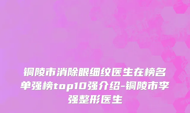 铜陵市消除眼细纹医生在榜名单强榜top10强介绍-铜陵市李强整形医生