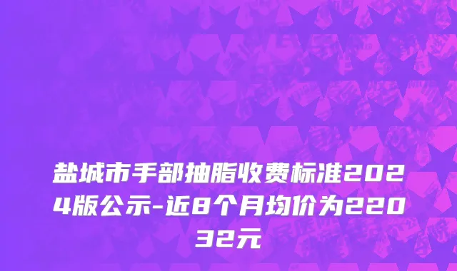 盐城市手部抽脂收费标准2024版公示-近8个月均价为22032元