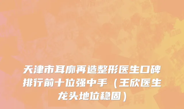 天津市耳廓再造整形医生口碑排行前十位强中手（王欣医生龙头地位稳固）