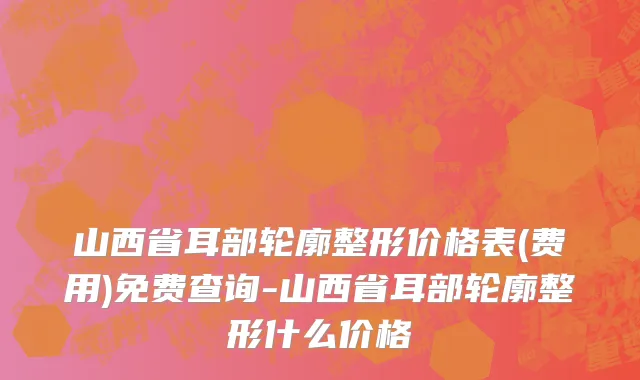 山西省耳部轮廓整形价格表(费用)免费查询-山西省耳部轮廓整形什么价格
