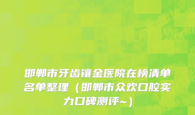 邯郸市牙齿镶金医院在榜清单名单整理（邯郸市众欢口腔实力口碑测评~）