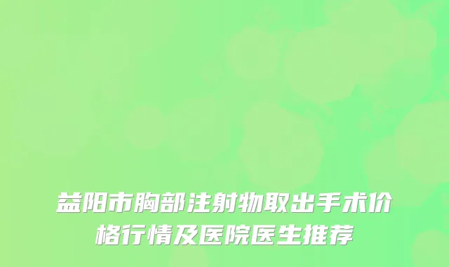 益阳市胸部注射物取出手术价格行情及医院医生推荐