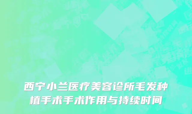 西宁小兰医疗美容诊所毛发种植手术手术作用与持续时间