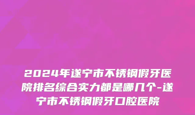2024年遂宁市不锈钢假牙医院排名综合实力都是哪几个-遂宁市不锈钢假牙口腔医院