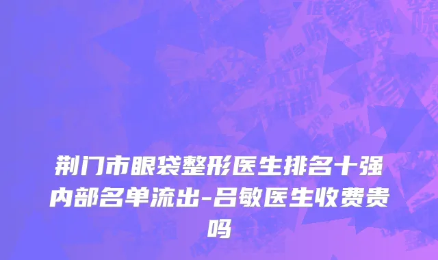 荆门市眼袋整形医生排名十强内部名单流出-吕敏医生收费贵吗