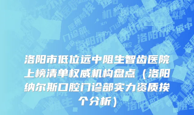 洛阳市低位远中阻生智齿医院上榜清单权威机构盘点（洛阳纳尔斯口腔门诊部实力资质挨个分析）
