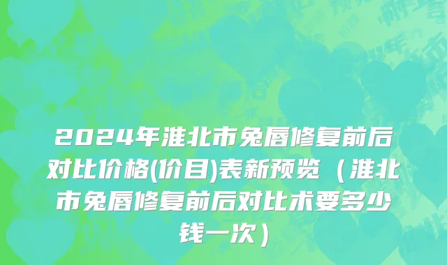 2024年淮北市兔唇修复前后对比价格(价目)表新预览（淮北市兔唇修复前后对比术要多少钱一次）
