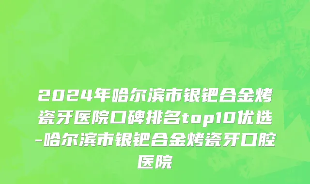 2024年哈尔滨市银钯合金烤瓷牙医院口碑排名top10优选-哈尔滨市银钯合金烤瓷牙口腔医院