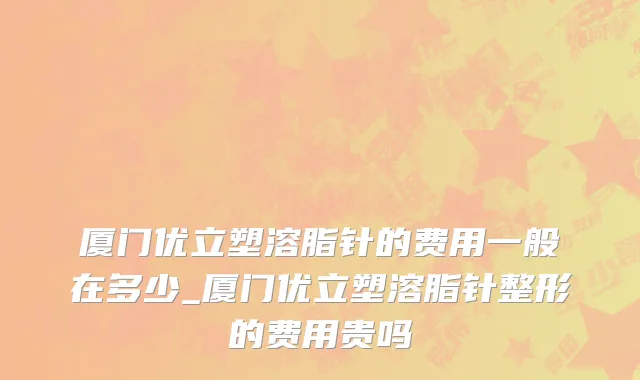 厦门优立塑溶脂针的费用一般在多少_厦门优立塑溶脂针整形的费用贵吗