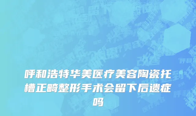 呼和浩特华美医疗美容陶瓷托槽正畸整形手术会留下后遗症吗