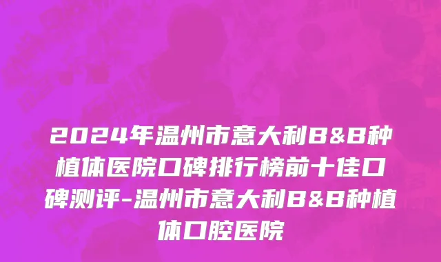 2024年温州市意大利B&B种植体医院口碑排行榜前十佳口碑测评-温州市意大利B&B种植体口腔医院