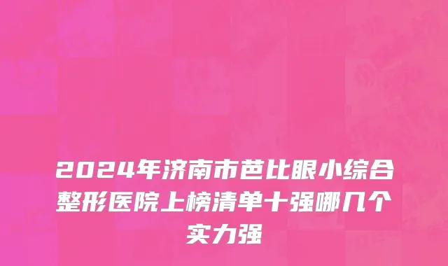2024年济南市芭比眼小综合整形医院上榜清单十强哪几个实力强