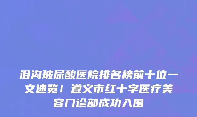 泪沟玻尿酸医院排名榜前十位一文速览!遵义市红十字医疗美容门诊部成功入围