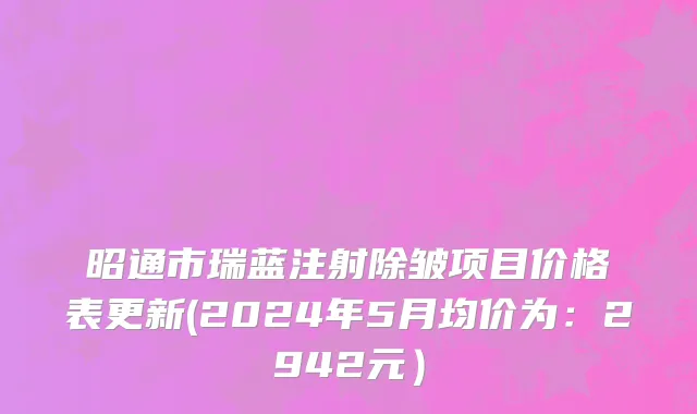昭通市瑞蓝注射除皱项目价格表更新(2024年5月均价为：2942元）