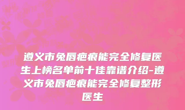 遵义市兔唇疤痕能完全修复医生上榜名单前十佳靠谱介绍-遵义市兔唇疤痕能完全修复整形医生