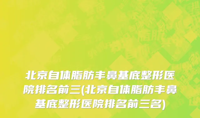 北京自体脂肪丰鼻基底整形医院排名前三(北京自体脂肪丰鼻基底整形医院排名前三名)