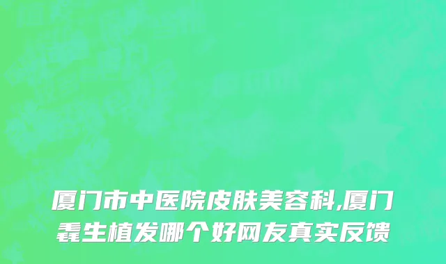 厦门市中医院皮肤美容科,厦门毳生植发哪个好网友真实反馈