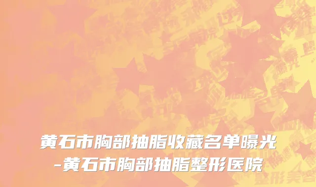 黄石市胸部抽脂收藏名单曝光-黄石市胸部抽脂整形医院