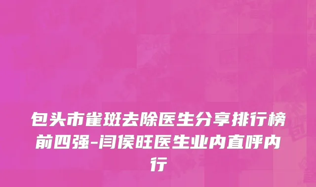 包头市雀斑去除医生分享排行榜前四强-闫侯旺医生业内直呼内行