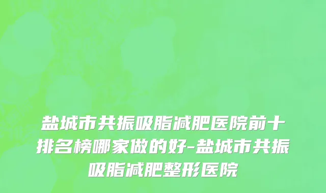 盐城市共振吸脂减肥医院前十排名榜哪家做的好-盐城市共振吸脂减肥整形医院