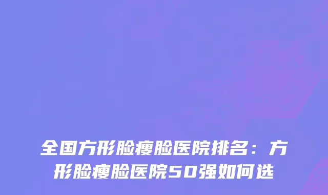 全国方形脸瘦脸医院排名：方形脸瘦脸医院50强如何选