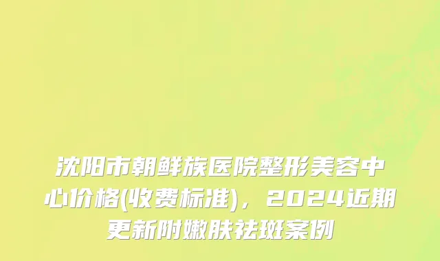 沈阳市朝鲜族医院整形美容中心价格(收费标准)，2024近期更新附嫩肤祛斑案例